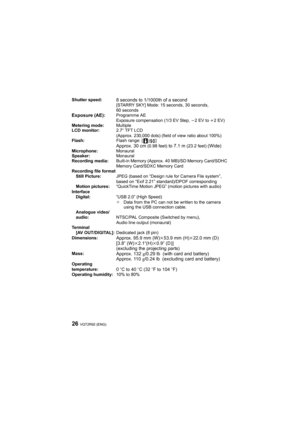 Page 26VQT2R92 (ENG)26
Shutter speed:8 seconds to 1/1000th of a second[STARRY SKY] Mode: 15 seconds, 30 seconds, 
60 seconds
Exposure (AE):Programme AE
Exposure compensation (1/3 EV Step, j2EV to i2EV)
Metering mode:Multiple
LCD monitor:2.7q TFT LCD
(Approx. 230,000 dots) (field of view ratio about 100%)
Flash:Flash range: [ ]
Approx. 30 cm (0.98 feet) to 7.1 m (23.2 feet) (Wide)Microphone:Monaural
Speaker:Monaural
Recording media:Built-in Memory (Approx. 40 MB)/SD Memory Card/SDHC 
Memory Card/SDXC Memory...