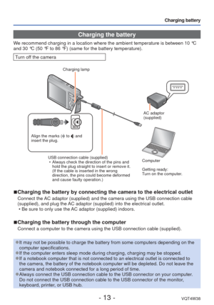 Page 13- 13 -VQT4W38
Charging battery
Charging the battery
We recommend charging in a location where the ambient temperature is betw\
een 10 °C 
and 30 °C (50 °F to 86 °F) (same for the battery temperature\
).
Turn off the camera
 
■Charging the battery by connecting the camera to the electrical outlet
Connect the AC adaptor (supplied) and the camera using the USB connection cable 
(supplied), and plug the AC adaptor (supplied) into the electrical outlet.
 • Be sure to only use the AC adaptor (supplied)...