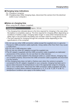 Page 14- 14 -VQT4W38
Charging battery
 
■Charging lamp indications
On:  Charging in progress
Off:    Charging stops (After charging stops, disconnect the camera from the el\
ectrical 
outlet or your computer.)
 
■Notes on charging time
When using the AC adaptor (supplied)
Charging time Approx. 120 min
 • The charging time indicated above is the time required for charging in t\
he case when 
the battery is completely used up. The time required for charging differs depending on 
conditions of battery usage....