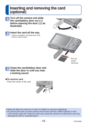 Page 16- 16 -VQT4W38
 
Inserting and removing the card 
(optional)
 
■To remove card
Press the center of the card
 Turn off the camera and slide 
the card/battery door out (
) 
before opening the door (
) as 
illustrated
Insert the card all the way
 • Check orientation: terminals face LCD
 • Push in until it clicks.
Do not 
touch 
terminal
Close the card/battery door and 
slide the door in until you hear 
a locking sound
 
●Keep the Memory Card out of reach of children to prevent swallowing. 
●To remove the...