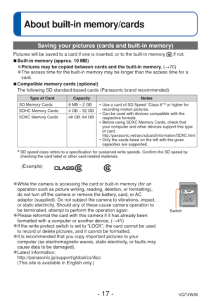 Page 17- 17 -VQT4W38
About built-in memory/cards
 Saving your pictures (cards and built-in memory)
Pictures will be saved to a card if one is inserted, or to the built-in \
memory  if not.
 
■Built-in memory (approx. 10 MB)
 
●Pictures may be copied between cards and the built-in memory.  (→70) 
●The access time for the built-in memory may be longer than the access ti\
me for a 
card.
 
■ Compatible memory cards (optional)
The following SD standard-based cards (Panasonic brand recommended)
Type of Card Capacity...