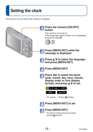 Page 19- 19 -VQT4W38
 
Setting the clock
 Press the Camera [ON/OFF] 
button
The camera is turned on.
If the language select screen is not displayed, 
proceed to step 
.
Press [MENU/SET] while the 
message is displayed
Press   to select the language, 
and press [MENU/SET]
Press [MENU/SET]
Press   to select the items 
(year, month, day, hour, minute, 
display order or time display 
format), and press 
  to set
 • To cancel → Press [] button.
Press [MENU/SET] to set
Press [MENU/SET]
 • To return to the previous...