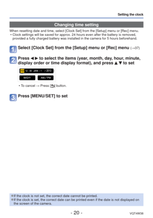 Page 20- 20 -VQT4W38
Setting the clock
 Changing time setting
When resetting date and time, select [Clock Set] from the [Setup] menu o\
r [Rec] menu. • Clock settings will be saved for approx. 24 hours even after the battery\
 is removed, provided a fully charged battery was installed in the camera for 5 hours\
 beforehand.
Select [Clock Set] from the [Setup] menu or [Rec] menu (→37)
Press   to select the items (year, month, day, hour, minute, 
display order or time display format), and press 
  to set
 • To...