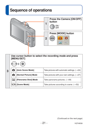 Page 21- 21 -VQT4W38
 
Sequence of operations
3
Use cursor button to select the recording mode and press 
[MENU/SET]
[Auto Scene Mode]Take pictures with automatic settings. ( →24)
[Normal Picture] Mode Take pictures with your own settings. (→ 27)
[Panorama Shot] ModeTake panorama pictures. (→49)
[Scene Mode] Take pictures according to scene. ( →52)
(Continued on the next page)
1
 Press the Camera [ON/OFF] 
button
2
 Press [MODE] button 