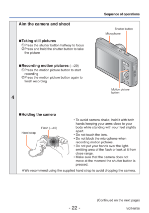 Page 22- 22 -VQT4W38
Sequence of operations
4
 Aim the camera and shoot
 
■ Taking still pictures
 Press the shutter button halfway to focus   Press and hold the shutter button to take 
the picture
 
■Recording motion pictures (→29)
   Press the motion picture button to start 
recording
  Press the motion picture button again to 
finish recording
Shutter button
 Microphone
 Motion picture 
button
 
■ Holding the camera
Flash (→45)
Hand strap
 • To avoid camera shake, hold it with both 
hands keeping your arms...