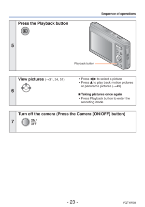 Page 23- 23 -VQT4W38
Sequence of operations
5
 Press the Playback button
Playback button
6
View pictures (→31, 34, 51) • Press   to select a picture
 • Press  to play back motion pictures 
or panorama pictures ( →49)
 
■Taking pictures once again
 • Press Playback button to enter the  recording mode
7
Turn off the camera (Press the Camera [ON/OFF] button) 