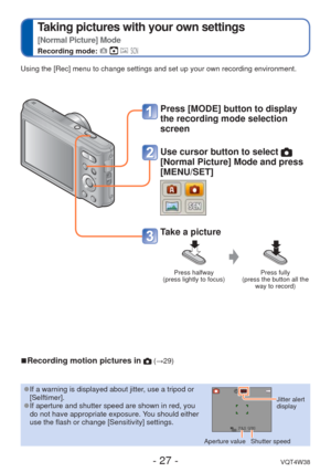 Page 27- 27 -VQT4W38
 
Taking pictures with your own settings  
[Normal Picture] Mode
Recording mode:    
Press [MODE] button to display 
the recording mode selection 
screen
Use cursor button to select 
[Normal Picture] Mode and press 
[MENU/SET]
Take a picture
Press halfway 
(press lightly to focus) Press fully 
(press the button all the  way to record)
Using the [Rec] menu to change settings and set up your own recording en\
vironment.
 
■Recording motion pictures in  (→29)
 
●If a warning is displayed about...