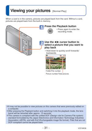 Page 31- 31 -VQT4W38
 
Viewing your pictures  [Normal Play]
When a card is in the camera, pictures are played back from the card. Wi\
thout a card, 
pictures are played back from the built-in memory.
Press the Playback button
 • Press again to enter the recording mode.
Use the   cursor button to 
select a picture that you want to 
play back
 • Hold down to quickly scroll forwards/
backwards.
Folder/File number
Picture number/Total pictures
 
●It may not be possible to view pictures on this camera that were...