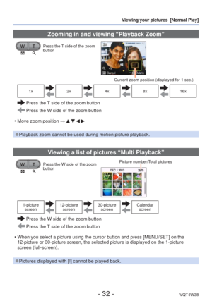 Page 32- 32 -VQT4W38
Viewing your pictures  [Normal Play]
 Zooming in and viewing “Playback Zoom”
Press the T side of the zoom 
button
Current zoom position (displayed for 1 sec.)
1x2x4x8x16x
  Press the T side of the zoom button
 Press the W side of the zoom button
 • Move zoom position  → 
    
 
●Playback zoom cannot be used during motion picture playback.
Viewing a list of pictures “Multi Playback”
Press the W side of the zoom 
button Picture number/Total pictures
1-picture 
screen12-picture...