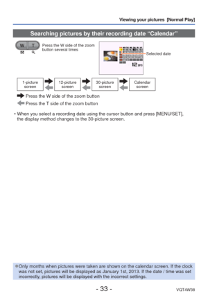 Page 33- 33 -VQT4W38
Viewing your pictures  [Normal Play]
 Searching pictures by their recording date “Calendar”
Press the W side of the zoom 
button several times
Selected date 
1-picture screen12-picture  screen30-picture screenCalendar screen
  Press the W side of the zoom button
 Press the T side of the zoom button
 • When you select a recording date using the cursor button and press [MENU\
/SET],  the display method changes to the 30-picture screen.
 
●Only months when pictures were taken are shown on the...