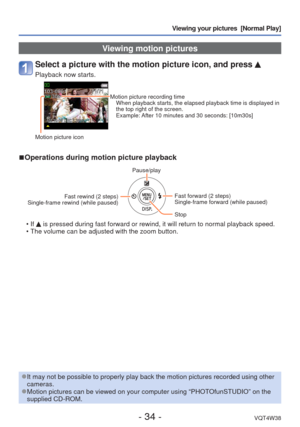 Page 34- 34 -VQT4W38
Viewing your pictures  [Normal Play]
 Viewing motion pictures
Select a picture with the motion picture icon, and press 
Playback now starts.
Motion picture recording timeWhen playback starts, the elapsed playback time is displayed in 
the top right of the screen.
Example: After 10 minutes and 30 seconds: [10m30s]
Motion picture icon
 
■Operations during motion picture playback
Pause/play
Fast rewind (2 steps) 
Single-frame rewind (while paused)
Fast forward (2 steps)
Single-frame forward...