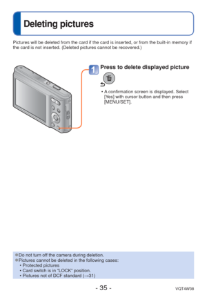 Page 35- 35 -VQT4W38
 
Deleting pictures
Press to delete displayed picture
 • A confirmation screen is displayed. Select [Yes] with cursor button and then press 
[MENU/SET]. 
Pictures will be deleted from the card if the card is inserted, or from \
the built-in memory if 
the card is not inserted. (Deleted pictures cannot be recovered.)
 
●Do not turn off the camera during deletion. 
●Pictures cannot be deleted in the following cases:
 • Protected pictures 
 • Card switch is in “LOCK” position.
 • Pictures not...