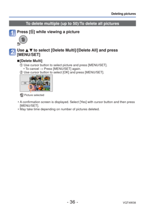 Page 36- 36 -VQT4W38
Deleting pictures
To delete multiple (up to 50)/To delete all pictures
Press [] while viewing a picture
Use   to select [Delete Multi]/[Delete All] and press 
[MENU/SET]
 
■[Delete Multi]
   Use cursor button to select picture and press [MENU/SET].
 • To cancel → Press [MENU/SET] again.
   Use cursor button to select [OK] and press [MENU/SET].
 Picture selected
 • A confirmation screen is displayed. Select [Yes] with cursor button and then press 
[MENU/SET]. 
 • May take time depending on...