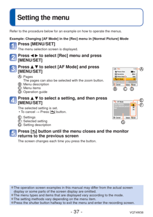 Page 37- 37 -VQT4W38
 
Setting the menu
Refer to the procedure below for an example on how to operate the menus.\
Example:  Changing [AF Mode] in the [Rec] menu in [Normal Picture] Mode
Press [MENU/SET]
The menu selection screen is displayed.
Press   to select [Rec] menu and press 
[MENU/SET]
Press   to select [AF Mode] and press 
[MENU/SET]
:  Pages
The pages can also be selected with the zoom button.
: Menu description: Menu items: Operation guide
Press   to select a setting, and then press 
[MENU/SET]
The...