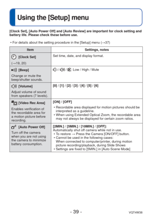 Page 39- 39 -VQT4W38
 
Using the [Setup] menu
ItemSettings, notes
[Clock Set]
(→19, 20) Set time, date, and display format.
[Beep]
Change or mute the 
beep/shutter sounds. /  / : Low / High / Mute
 [Volume]
Adjust volume of sound 
from speakers (7 levels). [0] / [1] / [2] / [3] / [4] / [5] / [6]
 [Video Rec Area]
Enables verification of 
the recordable area for 
a motion picture before 
recording. [ON] / [OFF]
 • Recordable area displayed for motion pictures should be interpreted as a guideline.
 • When using...