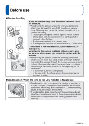 Page 5- 5 -VQT4W38
Before use
 
■Camera handling
Keep the camera away from excessive vibration, force, 
or pressure.
 
●Avoid using the camera under the following conditions, 
which may damage the lens, LCD monitor, or camera 
body. This may also cause the camera to malfunction or 
prevent recording.
 • Dropping or hitting the camera against a hard surface
 • Sitting down with the camera in your pants pocket or forcing it into a full bag 
 • Adding accessories to the camera strap
 • Pushing with excessive...