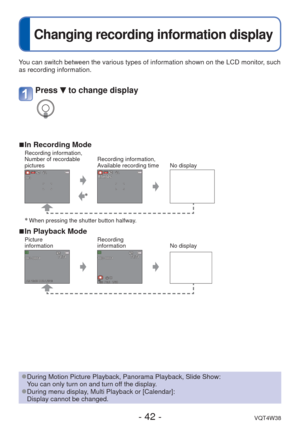 Page 42- 42 -VQT4W38
 
Changing recording information display
You can switch between the various types of information shown on the LCD \
monitor, such 
as recording information.
 
■In Recording ModeRecording information, 
Number of recordable 
picturesRecording information, 
Available recording time No display
∗
∗ When pressing the shutter button halfway.
 
■In Playback ModePicture 
information Recording 
information
No display
Press  to change display
 
●During Motion Picture Playback, Panorama Playback, Slide...