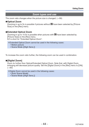 Page 44- 44 -VQT4W38
Using Zoom
Zoom types and use
The zoom ratio changes when the picture size is changed. (→56)
 
■Optical Zoom
Zooming in up to 5x is possible if pictures without  have been selected by [Picture 
Size] on the [Rec] menu.
 
■Extended Optical Zoom
Zooming in up to 10.5x is possible when pictures with  have been selected by 
[Picture Size] on the [Rec] menu. 
EZ is short for “Extended Optical Zoom”.
 
●Extended Optical Zoom cannot be used in the following cases:
 • Motion picture
 • Scene Mode...