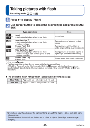 Page 45- 45 -VQT4W38
 
Taking pictures with flash
Recording mode:    
Press  to display [Flash]
Use cursor button to select the desired type and press [MENU/
SET]
 Type, operationsUses
∗1[Auto]
 • Automatically judges when to use flash Normal use
 [Auto/Red-Eye]∗2 • Automatically judges when to use flash 
(reduce red-eye) Taking pictures of subjects in dark 
places
[Forced Flash On]
 • Always flash Taking pictures with backlight or 
under bright lighting (e.g. fluorescent)
[Slow Sync./Red-Eye]∗2 • Automatically...