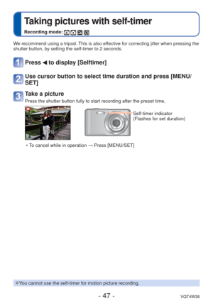 Page 47- 47 -VQT4W38
 
Taking pictures with self-timer
Recording mode:    
We recommend using a tripod. This is also effective for correcting jitter when pressing the 
shutter button, by setting the self-timer to 2 seconds.
Press  to display [Selftimer]
Use cursor button to select time duration and press [MENU/
SET]
Take a picture
Press the shutter button fully to start recording after the preset time.\
Self-timer indicator
(Flashes for set duration)
 • To cancel while in operation  → Press [MENU/SET]
 
●You...