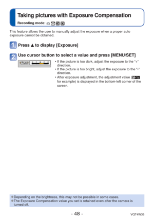 Page 48- 48 -VQT4W38
 
Taking pictures with Exposure Compensation
Recording mode:    
This feature allows the user to manually adjust the exposure when a prop\
er auto 
exposure cannot be obtained.
Press  to display [Exposure]
Use cursor button to select a value and press [MENU/SET]
EV • If the picture is too dark, adjust the exposure to the “+” direction.
 • If the picture is too bright, adjust the exposure to the “-”  direction.
 • After exposure adjustment, the adjustment value (
 
for example) is displayed...