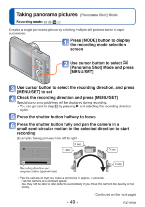 Page 49- 49 -VQT4W38
 
Taking panorama pictures  [Panorama Shot] Mode
Recording mode:    
Creates a single panorama picture by stitching multiple still pictures t\
aken in rapid 
succession.
Press [MODE] button to display 
the recording mode selection 
screen
Use cursor button to select  
[Panorama Shot] Mode and press 
[MENU/SET]
Use cursor button to select the recording direction, and press 
[MENU/SET] to set
Check the recording direction and press [MENU/SET]
Special panorama guidelines will be displayed...