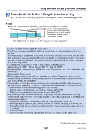 Page 50- 50 -VQT4W38
Taking panorama pictures  [Panorama Shot] Mode
Press the shutter button fully again to end recording
You can also end recording if you stop panning the camera while taking pi\
ctures.
 
■Tips
 • Pan the camera in the recording direction as steadily as possible.If the camera shakes too 
much, it may not be able to 
take pictures or may end up 
creating a narrow (small) 
panorama picture.
The subjects that are displayed in this range are recorded. (guideline)\
 
●The zoom position is fixed...