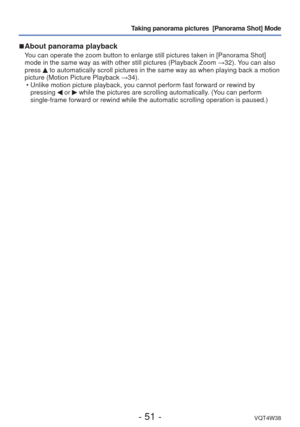Page 51- 51 -VQT4W38
Taking panorama pictures  [Panorama Shot] Mode
 
■ About panorama playback
You can operate the zoom button to enlarge still pictures taken in [Panor\
ama Shot] 
mode in the same way as with other still pictures (Playback Zoom  →32). You can also 
press 
 to automatically scroll pictures in the same way as when playing back a\
 motion 
picture (Motion Picture Playback  →34).
 • Unlike motion picture playback, you cannot perform fast forward or rewin\
d by  pressing 
 or  while the pictures...