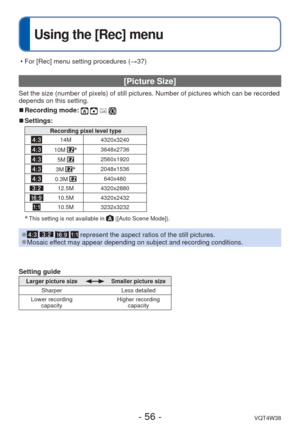 Page 56- 56 -VQT4W38
 
Using the [Rec] menu
 [Picture Size]
Set the size (number of pixels) of still pictures. Number of pictures \
which can be recorded 
depends on this setting.
 
■Recording mode:    
 
■Settings:
Recording pixel level type
14M 4320x3240
10M ∗3648x2736
5M 2560x1920
3M ∗2048x1536
0.3M 640x480
12.5M 4320x2880
10.5M 4320x2432
10.5M 3232x3232
∗ This setting is not available in  ([Auto Scene Mode]).
 
●    represent the aspect ratios of the still pictures. 
●Mosaic effect may appear depending on...