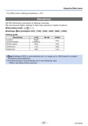 Page 57- 57 -VQT4W38
Using the [Rec] menu
 [Sensitivity]
Set ISO Sensitivity (sensitivity to lighting) manually.
We recommend higher settings to take clear pictures in darker locations.
 
■Recording mode:    
 
■Settings:  [Intelligent ISO] / [100] / [200] / [400] / [800] / [1600]
Setting guide
[Sensitivity] [100][1600]
Location
(recommended) Bright 
(outdoors) Dark
Shutter speed SlowFast
Interference LowHigh
Subject blur HighLow
 
● [Intelligent ISO] is automatically set in a range up to 1600 based on s\...