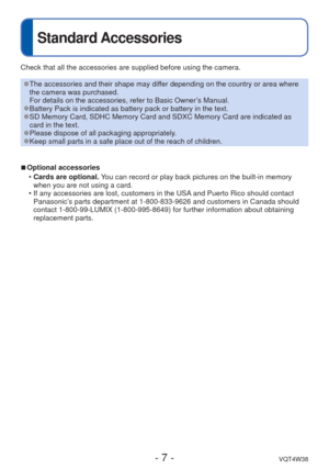Page 7- 7 -VQT4W38
Standard Accessories
Check that all the accessories are supplied before using the camera.
 
●The accessories and their shape may differ depending on the country or area where 
the camera was purchased.
For details on the accessories, refer to Basic Owner’s Manual.
 
●Battery Pack is indicated as battery pack or battery in the text. 
●SD Memory Card, SDHC Memory Card and SDXC Memory Card are indicated as 
card in the text.
 
●Please dispose of all packaging appropriately. 
●Keep small parts...
