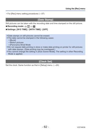 Page 62- 62 -VQT4W38
Using the [Rec] menu
 [Date Stamp]
Still pictures can be taken with the recording date and time stamped on \
the still picture.
 
■Recording mode:    
 
■Settings: [W/O TIME] / [WITH TIME] / [OFF]
 
●Date stamps on still pictures cannot be erased. 
●The date cannot be stamped in the following cases:
 • [Burst]
 • Motion pictures
 • [Panorama Shot] Mode
 
●Do not request date printing in store or make date printing on printer f\
or still pictures 
with date stamps. (Date printing may be...
