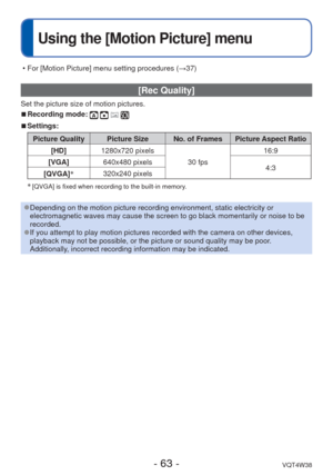 Page 63- 63 -VQT4W38
 
Using the [Motion Picture] menu
 [Rec Quality] 
Set the picture size of motion pictures.
 
■Recording mode:    
 
■Settings:
Picture Quality Picture Size No. of Frames Picture Aspect Ratio
[HD] 1280x720 pixels
30 fps16:9
[VGA] 640x480 pixels
4:3
[QVGA] ∗
320x240 pixels
∗
 [QVGA] is fixed when recording to the built-in memory.  
 
●Depending on the motion picture recording environment, static electricit\
y or 
electromagnetic waves may cause the screen to go black momentarily or no\
ise to...