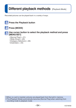 Page 64- 64 -VQT4W38
 
Different playback methods  [Playback Mode]
Recorded pictures can be played back in a variety of ways. 
 
●When no card is inserted, pictures are played back from the built-in mem\
ory. 
●The [Playback Mode] automatically becomes [Normal Play] when switching f\
rom 
recording mode to playback mode.
Press the Playback button
Press [MODE]
Use cursor button to select the playback method and press 
[MENU/SET]
 • [Normal Play] (→31)
 • [Slide Show] (→65)
 • [Category Selection] (→66)
 •...
