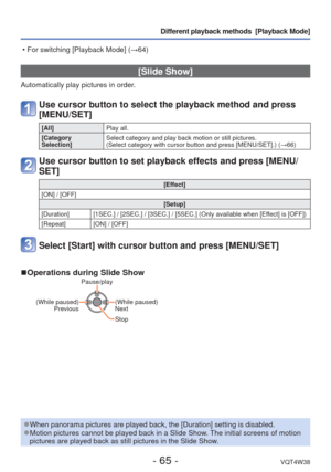 Page 65- 65 -VQT4W38
Different playback methods  [Playback Mode]
 [Slide Show]
Automatically play pictures in order.
Use cursor button to select the playback method and press 
[MENU/SET]
[All]Play all.
[Category 
Selection] Select category and play back motion or still pictures. 
(Select category with cursor button and press [MENU/SET].) (
→66)
Use cursor button to set playback effects and press [MENU/
SET]
[Effect]
[ON] / [OFF] [Setup]
[Duration] [1SEC.] / [2SEC.] / [3SEC.] / [5SEC.] (Only available when...
