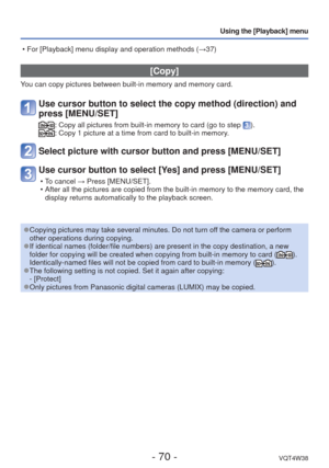 Page 70- 70 -VQT4W38
Using the [Playback] menu
 [Copy]
You can copy pictures between built-in memory and memory card.
Use cursor button to select the copy method (direction) and 
press [MENU/SET]
:  Copy all pictures from built-in memory to card (go to step ).:  Copy 1 picture at a time from card to built-in memory.
Select picture with cursor button and press [MENU/SET]
Use cursor button to select [Yes] and press [MENU/SET]
 • To cancel → Press [MENU/SET].
 • After all the pictures are copied from the built-in...