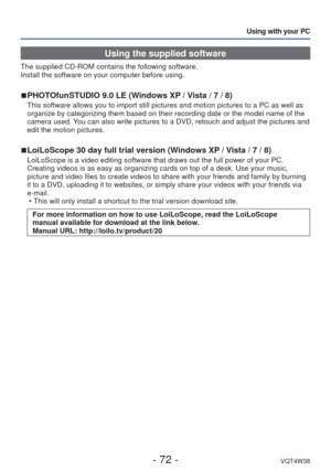 Page 72- 72 -VQT4W38
Using with your PC
Using the supplied software
The supplied CD-ROM contains the following software. 
Install the software on your computer before using.
 
■PHOTOfunSTUDIO 9.0 LE (Windows XP / Vista / 7 / 8)
This software allows you to import still pictures and motion pictures to\
 a PC as well as 
organize by categorizing them based on their recording date or the model\
 name of the 
camera used. You can also write pictures to a DVD, retouch and adjust the pictures and\
 
edit the motion...
