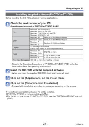 Page 73- 73 -VQT4W38
Using with your PC
Installing supplied software (PHOTOfunSTUDIO)
Before inserting the CD-ROM, close all running applications.
Check the environment of your PC
Operating environment of PHOTOfunSTUDIO 9.0 LE
OSWindows XP (32 bit) SP3
Windows Vista (32 bit) SP2
Windows 7 (32 bit/64 bit) and SP1
Windows 8 (32 bit/64 bit)
CPU Windows XP Pentium III 500 MHz or higher
Windows Vista Pentium III 800 MHz or higher
Windows 7
Pentium III 1 GHz or higher
Windows 8
Display 1024x768 pixels or more...