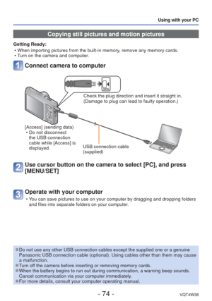 Page 74- 74 -VQT4W38
Using with your PC
 Copying still pictures and motion pictures
Getting Ready: • When importing pictures from the built-in memory, remove any memory cards.
 • Turn on the camera and computer.
Connect camera to computer
Check the plug direction and insert it straight in. 
(Damage to plug can lead to faulty operation.)
[Access] (sending data)  • Do not disconnect the USB connection 
cable while [Access] is 
displayed. USB connection cable
(supplied)
Use cursor button on the camera to select...