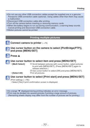 Page 77- 77 -VQT4W38
Printing
 
●Do not use any other USB connection cables except the supplied one or a \
genuine 
Panasonic USB connection cable (optional). Using cables other than the\
m may cause 
a malfunction.
 
●Disconnect USB connection cable after printing. 
●Turn off the camera before inserting or removing memory cards. 
●When the battery begins to run out during communication, a warning beep \
sounds. 
Cancel printing and disconnect USB connection cable.
 
●Motion pictures cannot be printed.
Printing...