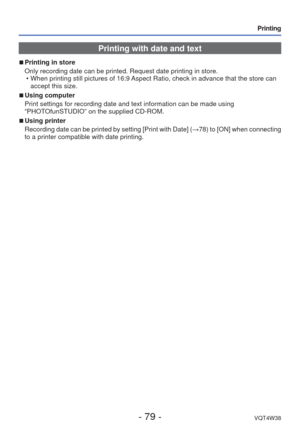 Page 79- 79 -VQT4W38
Printing
Printing with date and text
 
■
Printing in store
Only recording date can be printed. Request date printing in store.
 • When printing still pictures of 16:9 Aspect Ratio, check in advance that the store can accept this size.
 
■Using computer
Print settings for recording date and text information can be made using\
 
“PHOTOfunSTUDIO” on the supplied CD-ROM.
 
■Using printer
Recording date can be printed by setting [Print with Date] ( →78) to [ON] when connecting 
to a printer...