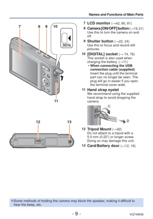 Page 9- 9 -VQT4W38
Names and Functions of Main Parts
7LCD monitor (→42, 80, 81)
8
Camera [ON/OFF] button ( → 19, 21)
Use this to turn the camera on and 
off.
9
Shutter button (→22, 24)
Use this to focus and record still 
pictures.
10
[DIGITAL] socket (→ 74, 76)
This socket is also used when 
charging the battery. (→11 )  
• When connecting the USB 
connection cable (supplied)
Insert the plug until the terminal 
part can no longer be seen. The 
plug will go in easier if you open 
the terminal cover wide.
11...
