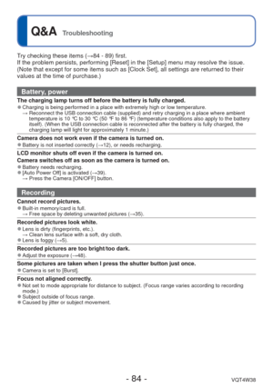 Page 84- 84 -VQT4W38
 
Q&A  Troubleshooting
Try checking these items (→84 - 89) first.
If the problem persists, performing [Reset] in the [Setup] menu may reso\
lve the issue. 
(Note that except for some items such as [Clock Set], all settings are \
returned to their 
values at the time of purchase.)
Battery, power
The charging lamp turns off before the battery is fully charged. 
●Charging is being performed in a place with extremely high or low temper\
ature. 
  →  Reconnect the USB connection cable (supplied)...