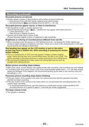 Page 85- 85 -VQT4W38
Q&A  Troubleshooting
Recording (continued)
Recorded pictures are blurred. 
●Shutter speed is slower in dark locations and a picture is prone to blur\
ring.
  → Hold camera firmly with both hands, keeping arms close to body.
  → Set [Sensitivity] to [ 
 ] and [Digital Zoom] to [OFF]. ( →57, 60)
Recorded pictures appear coarse, or there is interference. 
●ISO Sensitivity is high, or shutter speed is low.
  (Default [Sensitivity] setting is [  ] – interference may appear with indoor...