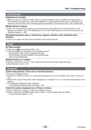 Page 86- 86 -VQT4W38
Q&A  Troubleshooting
LCD monitor 
Brightness is unstable. 
●Aperture value is set while shutter button is pressed halfway. (Does not affect recorded picture.) 
This symptom may also occur when the brightness changes because the zoom\
 is operated or the 
camera is moved. This is the automatic aperture operation of the camera and is not a malf\
unction.
Monitor flickers indoors. 
●If the LCD monitor flickers when you record pictures under lighting such\
 as fluorescent or LED 
lighting, use...