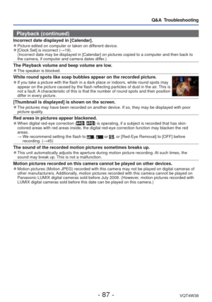 Page 87- 87 -VQT4W38
Q&A  Troubleshooting
Playback (continued)
Incorrect date displayed in [Calendar]. 
●Picture edited on computer or taken on different device. 
●[Clock Set] is incorrect (→19).
(Incorrect date may be displayed in [Calendar] on pictures copied to a \
computer and then back to 
the camera, if computer and camera dates differ.)
The Playback volume and beep volume are low. 
●The speaker is blocked.
White round spots like soap bubbles appear on the recorded picture. 
●If you take a picture with...