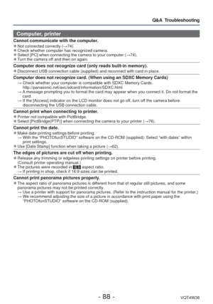 Page 88- 88 -VQT4W38
Q&A  Troubleshooting
Computer, printer
Cannot communicate with the computer. 
●Not connected correctly ( →74). 
●Check whether computer has recognized camera. 
●Select [PC] when connecting the camera to your computer ( →74). 
●Turn the camera off and then on again. 
Computer does not recognize card (only reads built-in memory). 
●Disconnect USB connection cable (supplied) and reconnect with card in \
place.
Computer does not recognize card. (When using an SDXC Memory Cards)  →  Check...