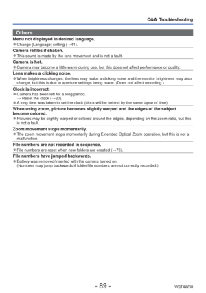 Page 89- 89 -VQT4W38
Q&A  Troubleshooting
Others
Menu not displayed in desired language. 
●Change [Language] setting ( →41).
Camera rattles if shaken. 
●This sound is made by the lens movement and is not a fault.
Camera is hot. 
●Camera may become a little warm during use, but this does not affect performance or quality.
Lens makes a clicking noise. 
●When brightness changes, the lens may make a clicking noise and the moni\
tor brightness may also 
change, but this is due to aperture settings being made. (Does...