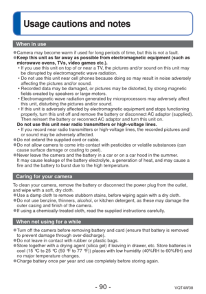 Page 90- 90 -VQT4W38
 
Usage cautions and notes
When in use
 
●Camera may become warm if used for long periods of time, but this is not\
 a fault. 
●Keep this unit as far away as possible from electromagnetic equipment (\
such as 
microwave ovens, TVs, video games etc.).
 • If you use this unit on top of or near a TV, the pictures and/or sound on this unit may be disrupted by electromagnetic wave radiation.
 • Do not use this unit near cell phones because doing so may result in noi\
se adversely  affecting the...