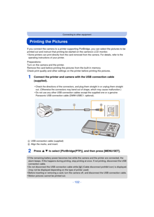 Page 102- 102 -
Connecting to other equipment
Printing the Pictures
If you connect the camera to a printer supporting PictBridge, you can select the pictures to be 
printed out and instruct that printing be started on the camera’s LCD monitor.
•
Some printers can print directly from the card removed from the camera. For details, refer to the 
operating instructions of your printer.
Preparations:
Turn on the camera and the printer.
Remove the card before printing the pictures from the built-in memory.
Check print...